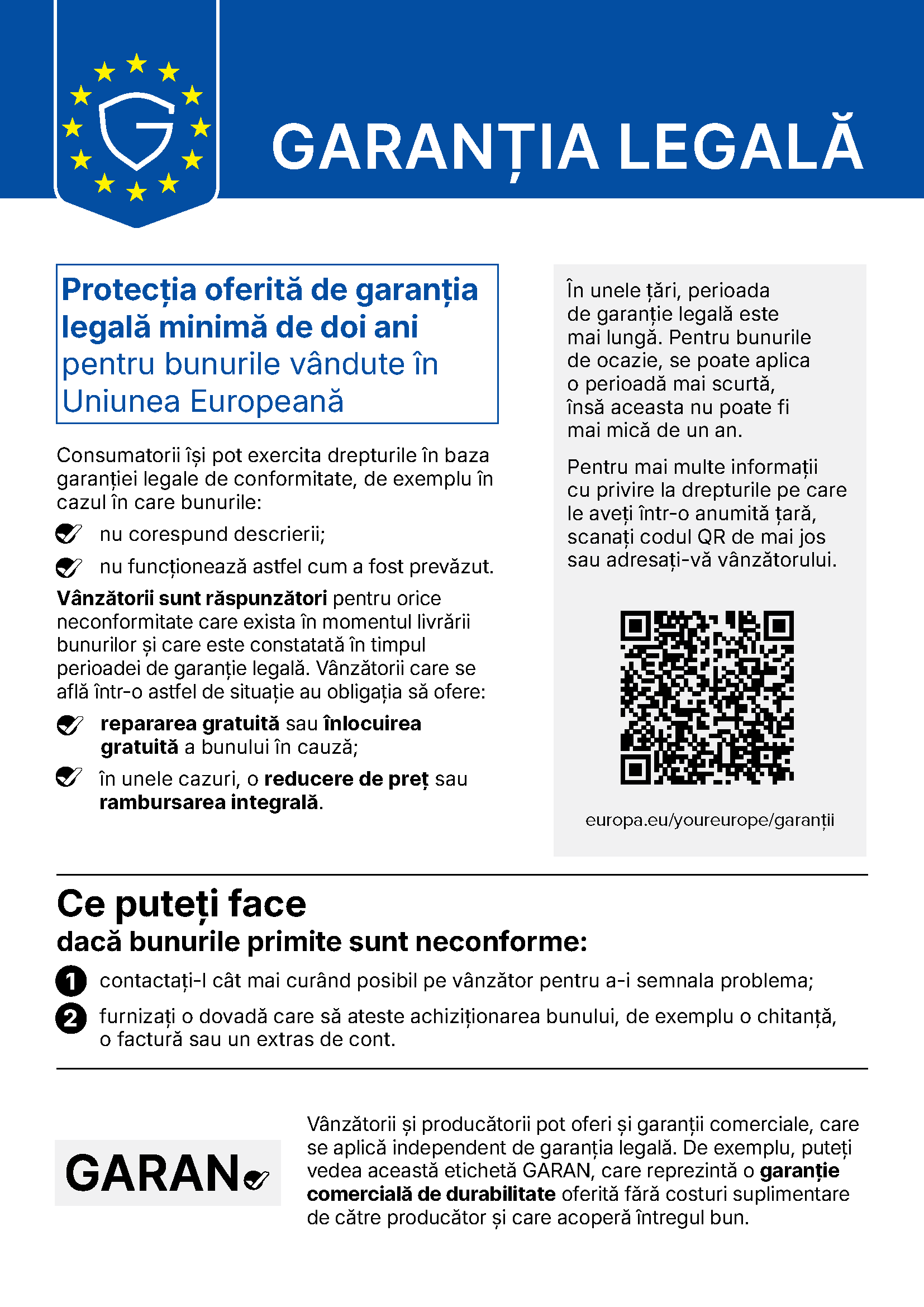 Notificarea armonizată a Uniunii Europene privind garanția legală. Protecția oferită de garanția legală minimă de doi ani pentru bunurile vândute în Uniunea Europeană. Consumatorii își pot exercita drepturile în baza garanției legale de conformitate, de exemplu în cazul în care bunurile nu corespund descrierii sau nu funcționează astfel cum a fost prevăzut. Vânzătorii sunt răspunzători pentru orice neconformitate care exista în momentul livrării bunurilor și care este constatată în timpul perioadei de garanție legală. Vânzătorii care se află într-o astfel de situație au obligația să ofere repararea gratuită sau înlocuirea gratuită a bunului în cauză și, în unele cazuri, o reducere de preț sau rambursarea integrală. În unele țări, perioada de garanție legală este mai lungă. Pentru bunurile de ocazie, se poate aplica o perioadă mai scurtă, însă aceasta nu poate fi mai mică de un an. Pentru mai multe informații cu privire la drepturile pe care le aveți într-o anumită țară, scanați codul QR sau adresați-vă vânzătorului: europa.eu/youreurope/garanții. Ce puteți face dacă bunurile primite sunt neconforme: 1. contactați-l cât mai curând posibil pe vânzător pentru a-i semnala problema; 2. furnizați o dovadă care să ateste achiziționarea bunului, de exemplu o chitanță, o factură sau un extras de cont. Vânzătorii și producătorii pot oferi și garanții comerciale, care se aplică independent de garanția legală. De exemplu, puteți vedea această etichetă GARAN, care reprezintă o garanție comercială de durabilitate oferită fără costuri suplimentare de către producător și care acoperă întregul bun.